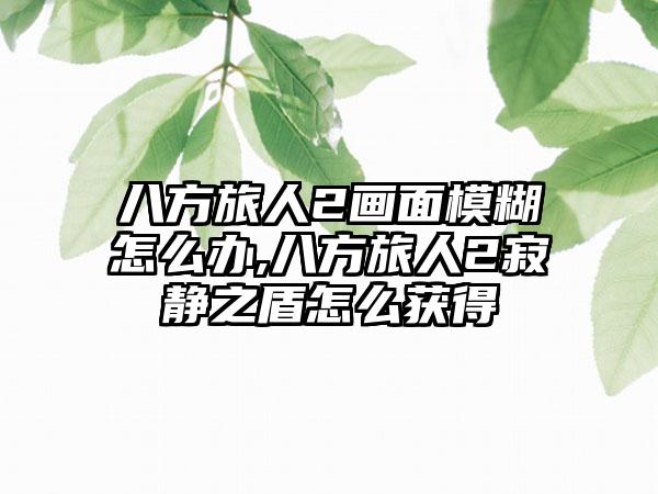 八方旅人2画面模糊怎么办,八方旅人2寂静之盾怎么获得