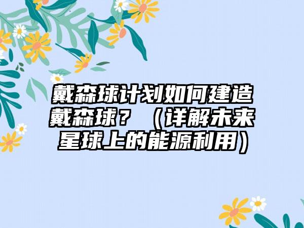 戴森球计划如何建造戴森球？（详解未来星球上的能源利用）