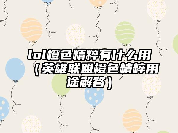 lol橙色精粹有什么用（英雄联盟橙色精粹用途解答）