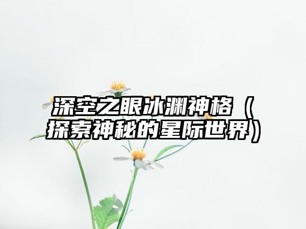 深空之眼冰渊神格（探索神秘的星际世界）