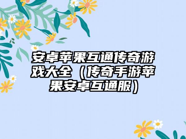 安卓苹果互通传奇游戏大全（传奇手游苹果安卓互通服）