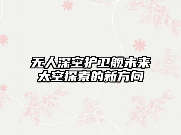 无人深空护卫舰未来太空探索的新方向