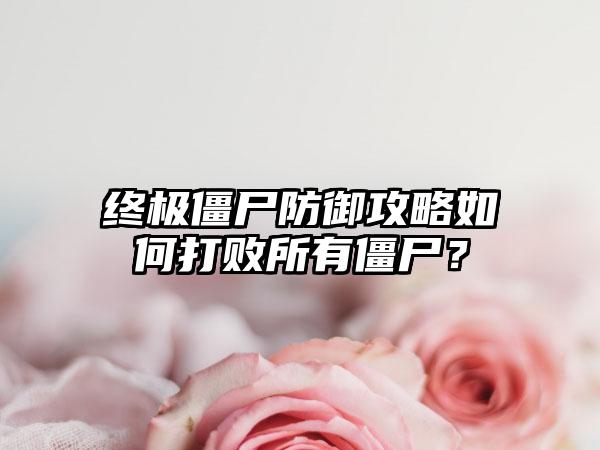 终极僵尸防御攻略如何打败所有僵尸？