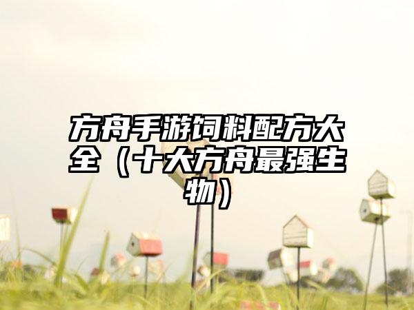 方舟手游饲料配方大全（十大方舟最强生物）