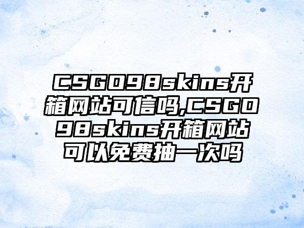CSGO98skins开箱网站可信吗,CSGO98skins开箱网站可以免费抽一次吗