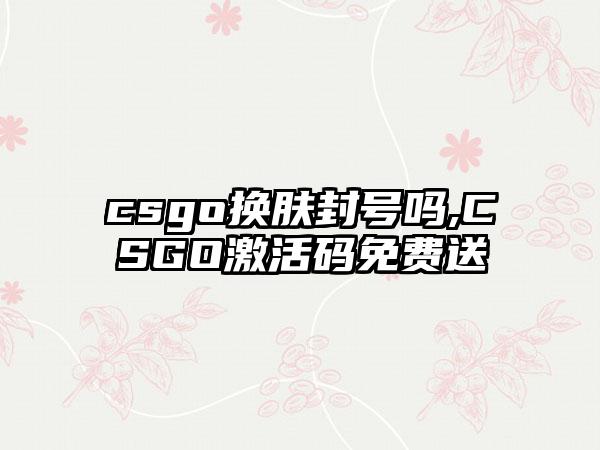 csgo换肤封号吗,CSGO激活码免费送