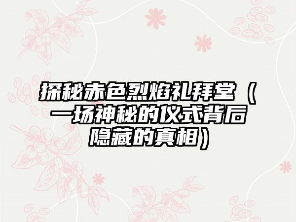 探秘赤色烈焰礼拜堂（一场神秘的仪式背后隐藏的真相）