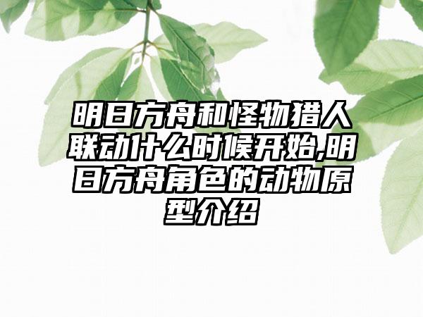 明日方舟和怪物猎人联动什么时候开始,明日方舟角色的动物原型介绍