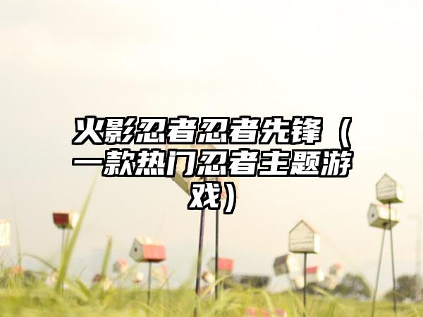 火影忍者忍者先锋（一款热门忍者主题游戏）