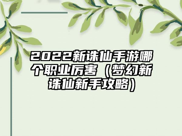 2022新诛仙手游哪个职业厉害（梦幻新诛仙新手攻略）