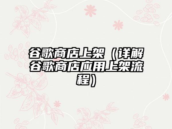 谷歌商店上架（详解谷歌商店应用上架流程）