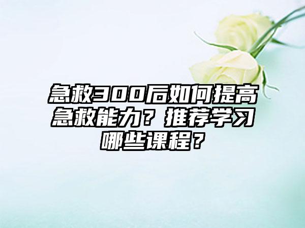 急救300后如何提高急救能力？推荐学习哪些课程？