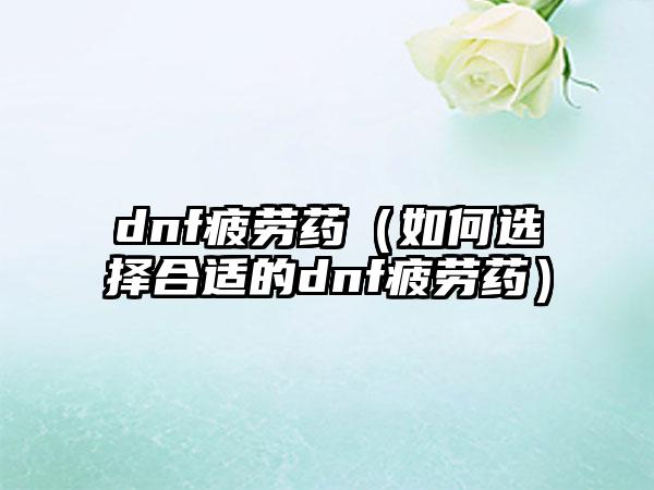 dnf疲劳药（如何选择合适的dnf疲劳药）