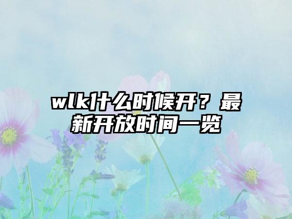 wlk什么时候开？最新开放时间一览