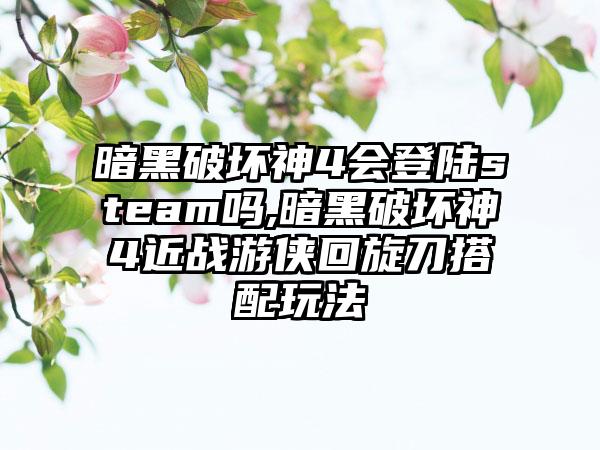 暗黑破坏神4会登陆steam吗,暗黑破坏神4近战游侠回旋刀搭配玩法