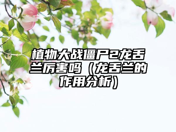 植物大战僵尸2龙舌兰厉害吗（龙舌兰的作用分析）