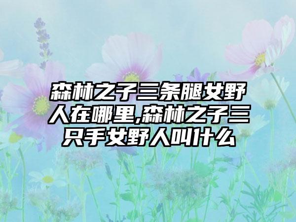 森林之子三条腿女野人在哪里,森林之子三只手女野人叫什么