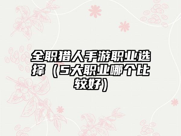 全职猎人手游职业选择（5大职业哪个比较好）