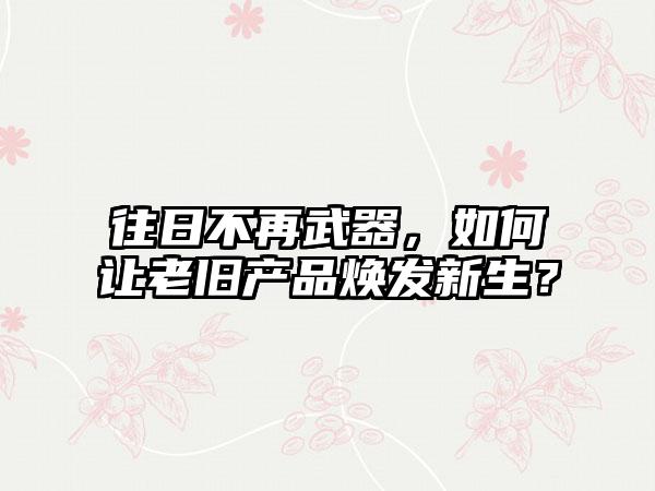 往日不再武器，如何让老旧产品焕发新生？