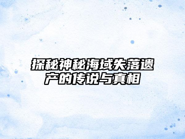 探秘神秘海域失落遗产的传说与真相