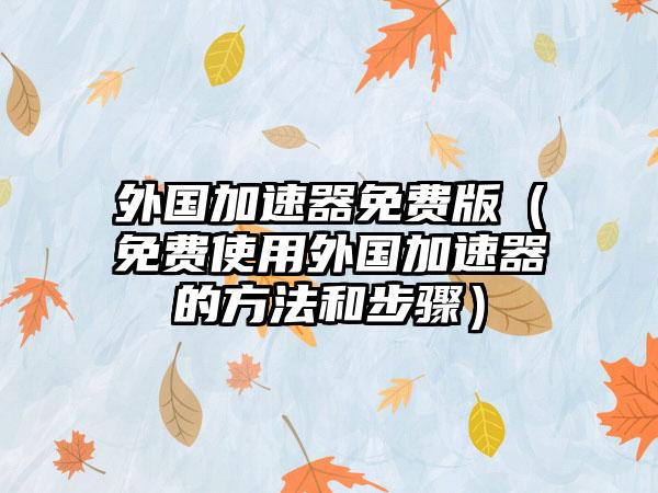 外国加速器免费版（免费使用外国加速器的方法和步骤）