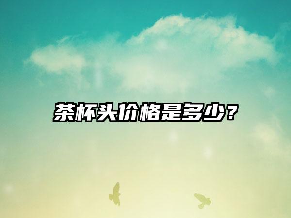 茶杯头价格是多少？
