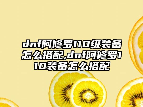 dnf阿修罗110级装备怎么搭配,dnf阿修罗110装备怎么搭配