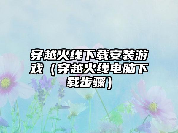 穿越火线安装游戏（穿越火线电脑步骤）