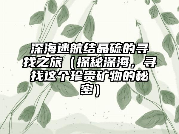 深海迷航结晶硫的寻找之旅（探秘深海，寻找这个珍贵矿物的秘密）