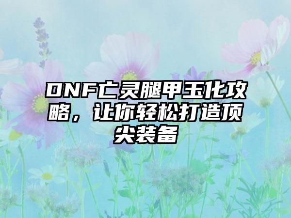 DNF亡灵腿甲玉化攻略，让你轻松打造顶尖装备
