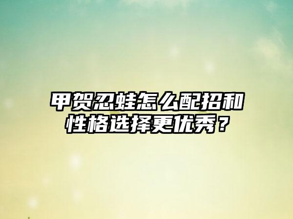 甲贺忍蛙怎么配招和性格选择更优秀？