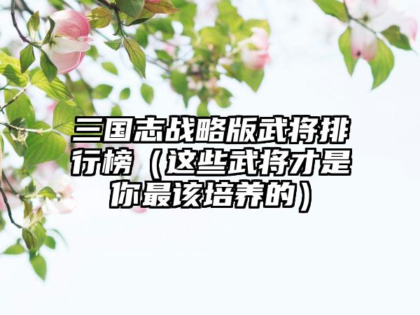 三国志战略版武将排行榜（这些武将才是你最该培养的）