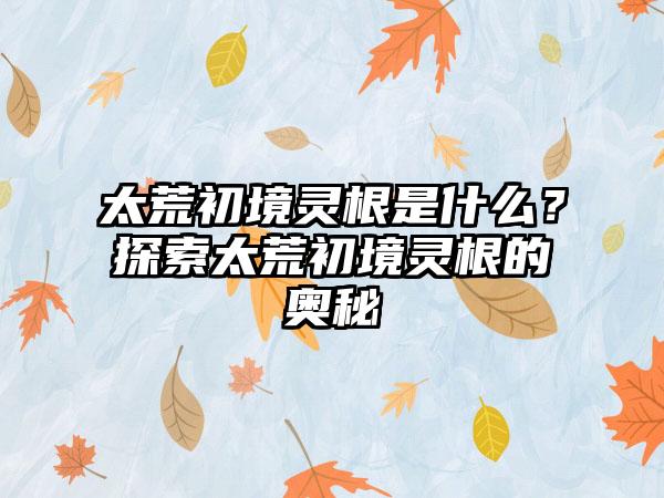 太荒初境灵根是什么？探索太荒初境灵根的奥秘