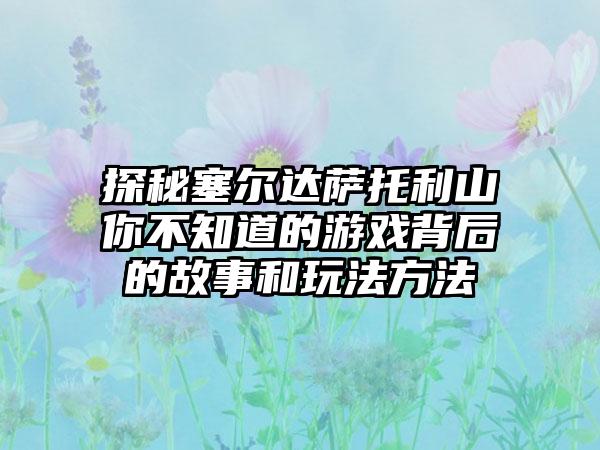 探秘塞尔达萨托利山你不知道的游戏背后的故事和玩法方法