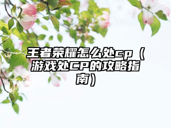 王者荣耀怎么处cp（游戏处CP的攻略指南）