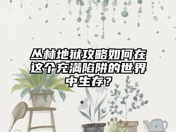 丛林地狱攻略如何在这个充满陷阱的世界中生存？