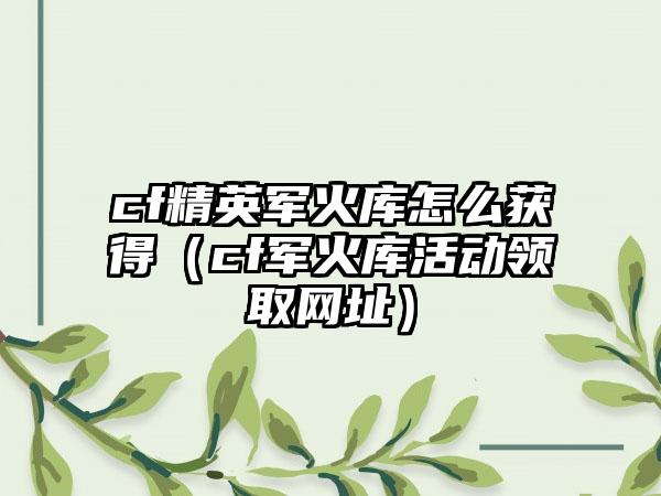 cf精英军火库怎么获得（cf军火库活动领取网址）