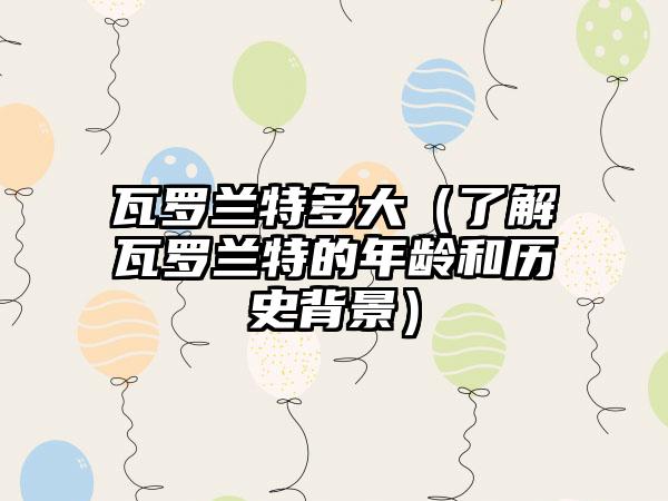 瓦罗兰特多大（了解瓦罗兰特的年龄和历史背景）