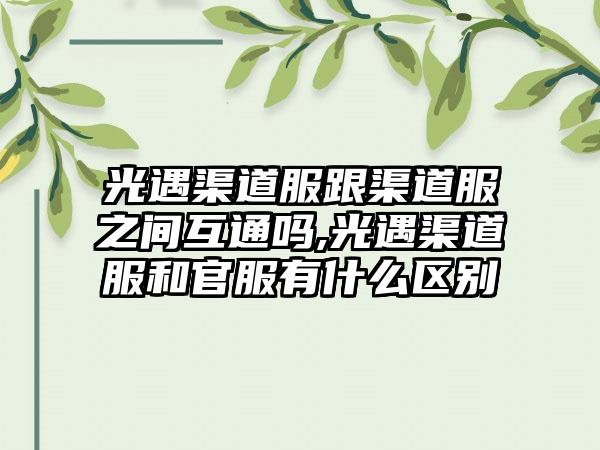 光遇渠道服跟渠道服之间互通吗,光遇渠道服和官服有什么区别