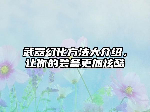 武器幻化方法大介绍，让你的装备更加炫酷