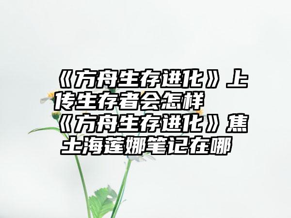 《方舟生存进化》上传生存者会怎样 《方舟生存进化》焦土海莲娜笔记在哪