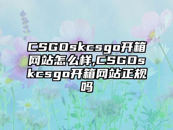CSGOskcsgo开箱网站怎么样,CSGOskcsgo开箱网站正规吗
