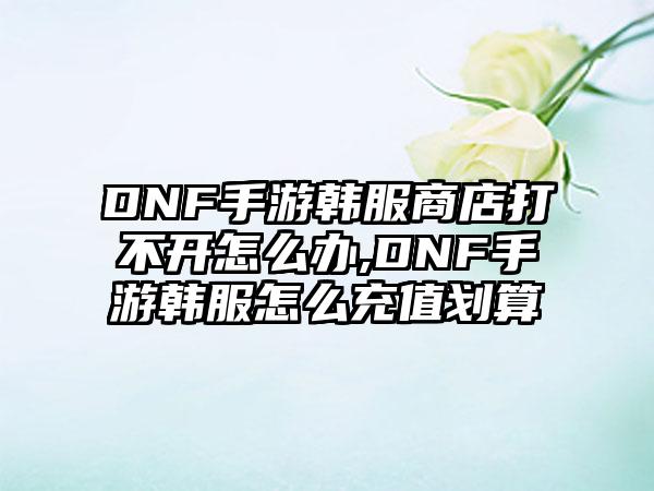 DNF手游韩服商店打不开怎么办,DNF手游韩服怎么充值划算