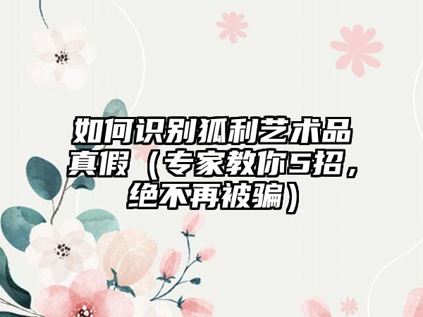 如何识别狐利艺术品真假（专家教你5招，绝不再被骗）