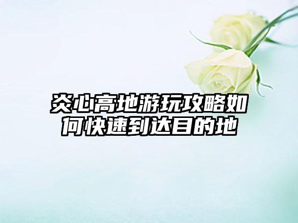 炎心高地游玩攻略如何快速到达目的地