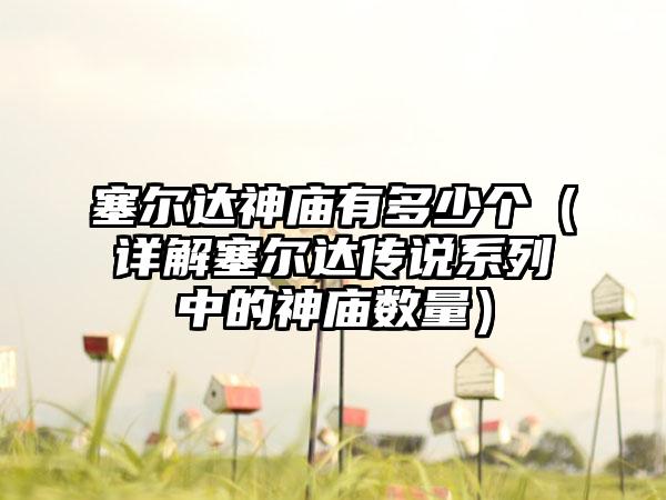 塞尔达神庙有多少个（详解塞尔达传说系列中的神庙数量）