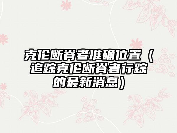 克伦断脊者准确位置（追踪克伦断脊者行踪的最新消息）