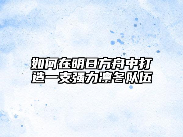 如何在明日方舟中打造一支强力凛冬队伍