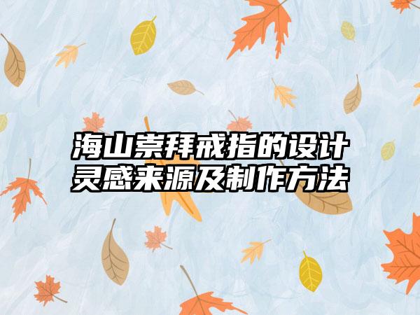 海山崇拜戒指的设计灵感来源及制作方法
