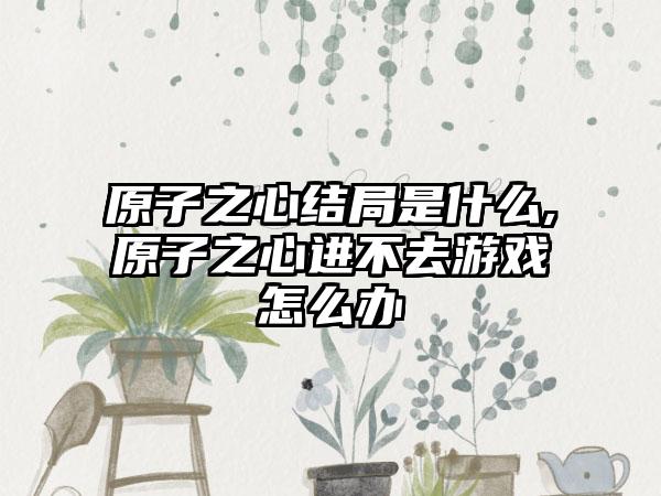 原子之心结局是什么,原子之心进不去游戏怎么办